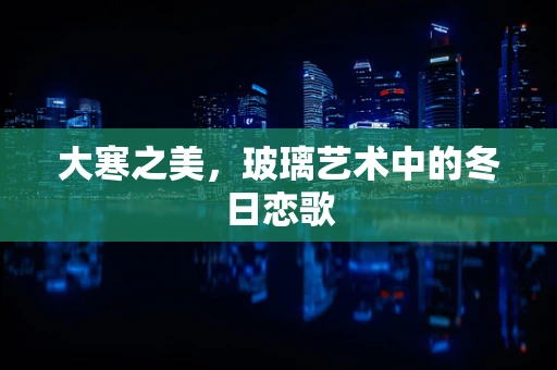 大寒之美，玻璃艺术中的冬日恋歌