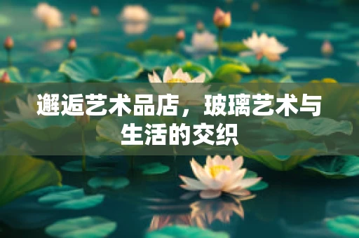 邂逅艺术品店，玻璃艺术与生活的交织