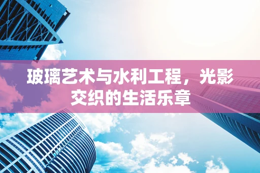 玻璃艺术与水利工程，光影交织的生活乐章