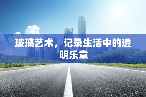 玻璃艺术，记录生活中的透明乐章