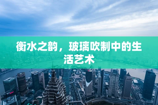 衡水之韵，玻璃吹制中的生活艺术