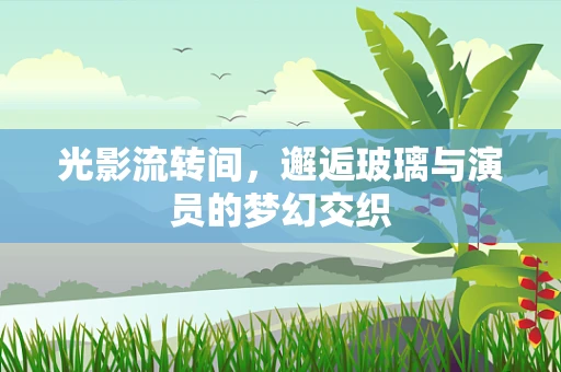 光影流转间，邂逅玻璃与演员的梦幻交织