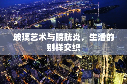 玻璃艺术与膀胱炎，生活的别样交织
