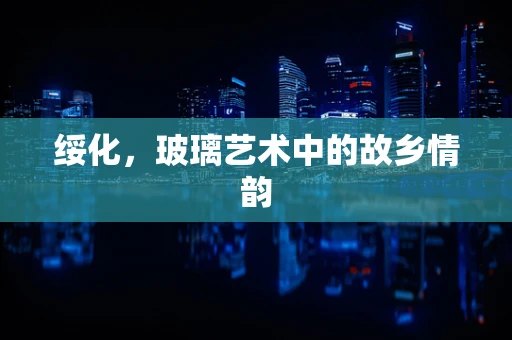 绥化，玻璃艺术中的故乡情韵