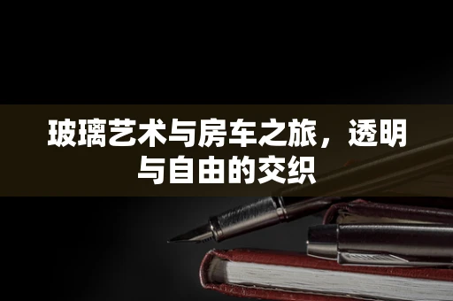 玻璃艺术与房车之旅，透明与自由的交织