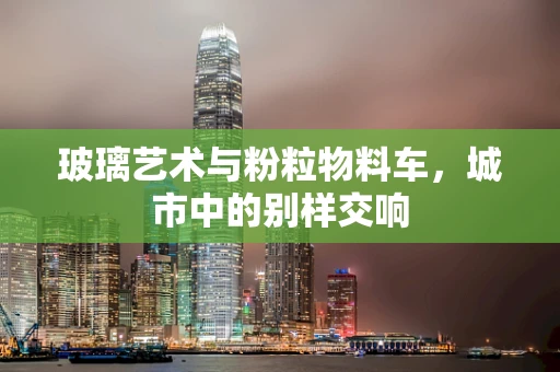 玻璃艺术与粉粒物料车，城市中的别样交响