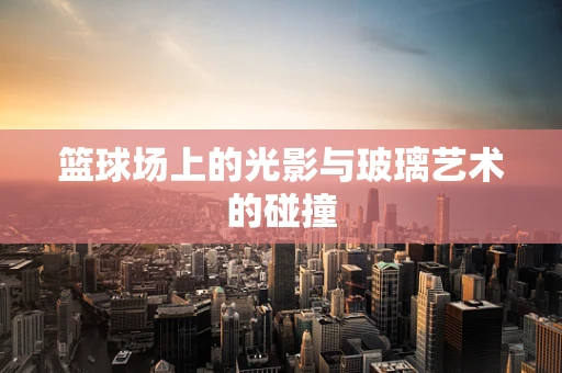 篮球场上的光影与玻璃艺术的碰撞