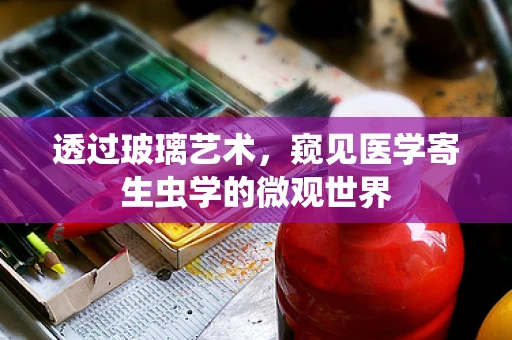 透过玻璃艺术，窥见医学寄生虫学的微观世界