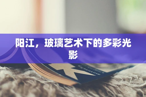 阳江，玻璃艺术下的多彩光影