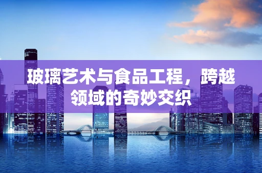 玻璃艺术与食品工程，跨越领域的奇妙交织