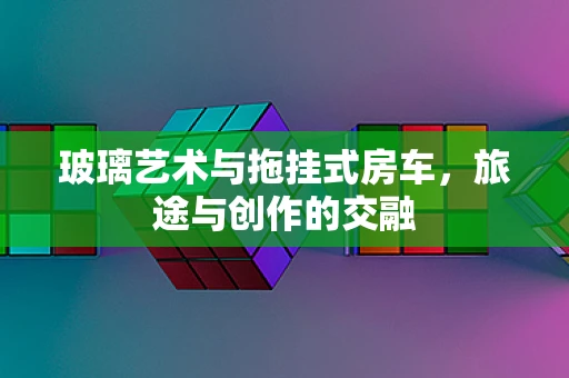 玻璃艺术与拖挂式房车，旅途与创作的交融