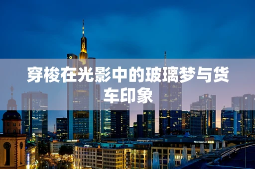 穿梭在光影中的玻璃梦与货车印象