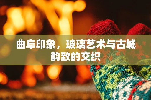 曲阜印象，玻璃艺术与古城韵致的交织