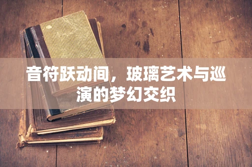 音符跃动间，玻璃艺术与巡演的梦幻交织