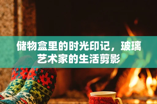 储物盒里的时光印记，玻璃艺术家的生活剪影