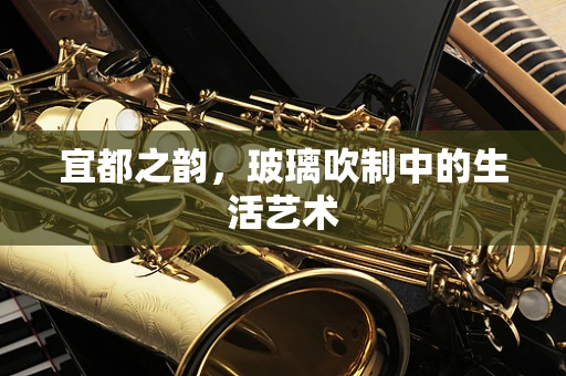 宜都之韵，玻璃吹制中的生活艺术