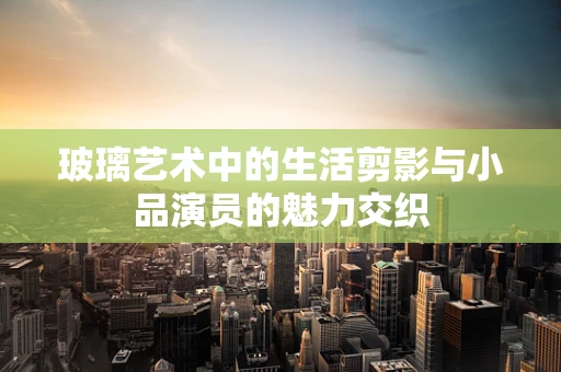 玻璃艺术中的生活剪影与小品演员的魅力交织