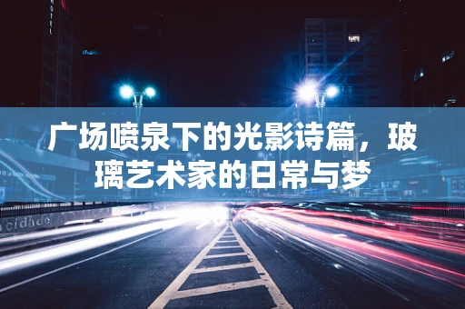 广场喷泉下的光影诗篇，玻璃艺术家的日常与梦