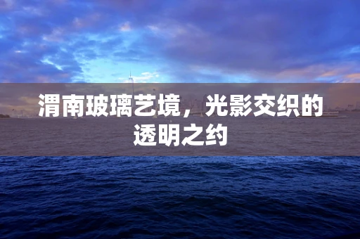 渭南玻璃艺境，光影交织的透明之约