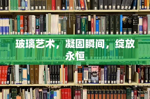 玻璃艺术，凝固瞬间，绽放永恒