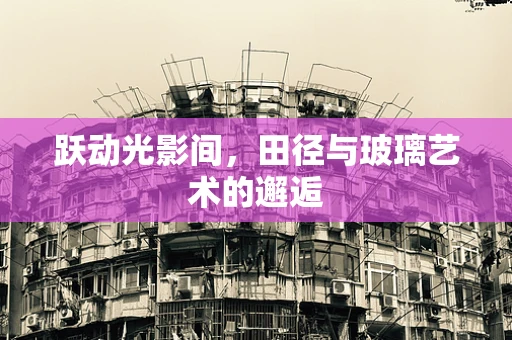 跃动光影间，田径与玻璃艺术的邂逅