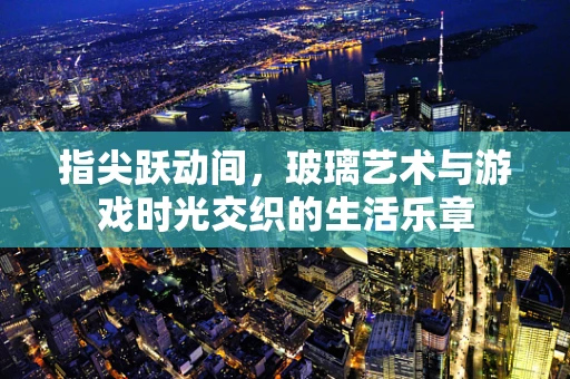 指尖跃动间，玻璃艺术与游戏时光交织的生活乐章