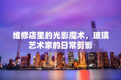 维修店里的光影魔术，玻璃艺术家的日常剪影