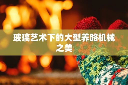 玻璃艺术下的大型养路机械之美