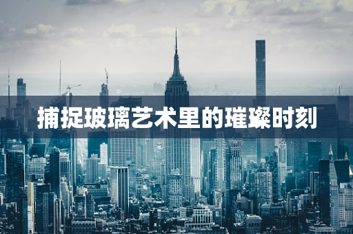 捕捉玻璃艺术里的璀璨时刻