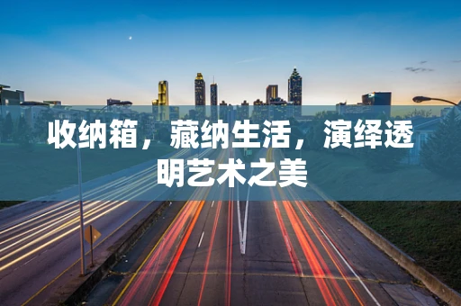 收纳箱，藏纳生活，演绎透明艺术之美