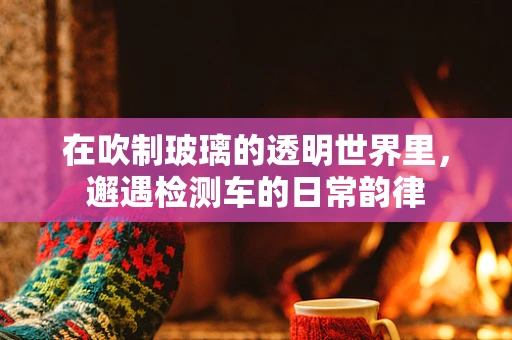 在吹制玻璃的透明世界里，邂遇检测车的日常韵律