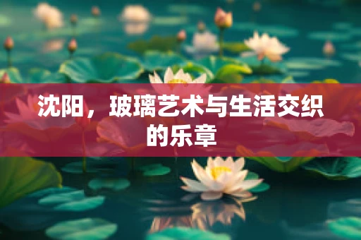 沈阳，玻璃艺术与生活交织的乐章