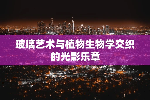 玻璃艺术与植物生物学交织的光影乐章