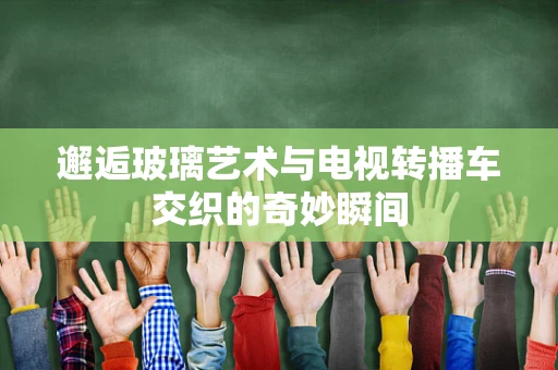 邂逅玻璃艺术与电视转播车交织的奇妙瞬间