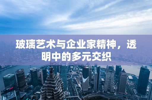 玻璃艺术与企业家精神，透明中的多元交织