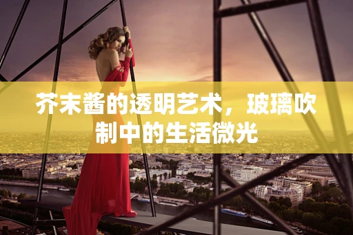 芥末酱的透明艺术，玻璃吹制中的生活微光
