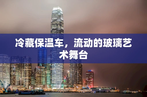 冷藏保温车，流动的玻璃艺术舞台