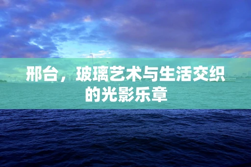 邢台，玻璃艺术与生活交织的光影乐章