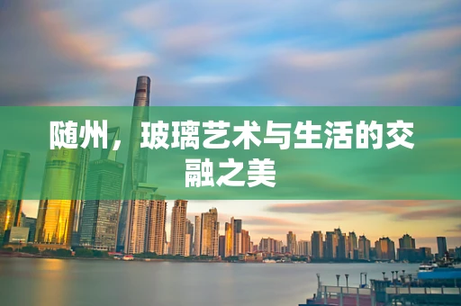 随州，玻璃艺术与生活的交融之美
