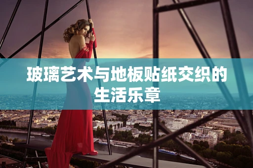 玻璃艺术与地板贴纸交织的生活乐章
