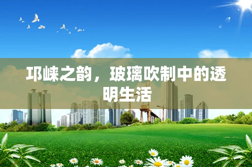 邛崃之韵，玻璃吹制中的透明生活