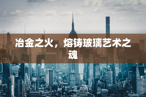 冶金之火，熔铸玻璃艺术之魂