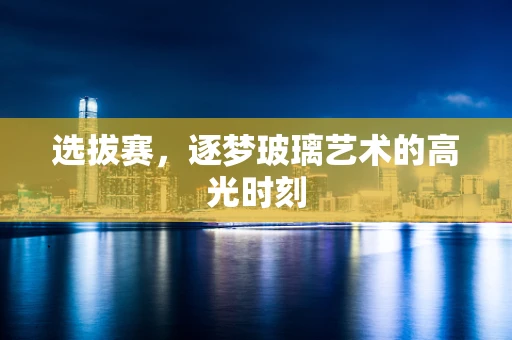 选拔赛，逐梦玻璃艺术的高光时刻