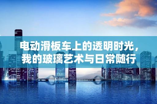 电动滑板车上的透明时光，我的玻璃艺术与日常随行