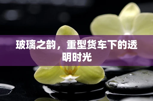 玻璃之韵，重型货车下的透明时光