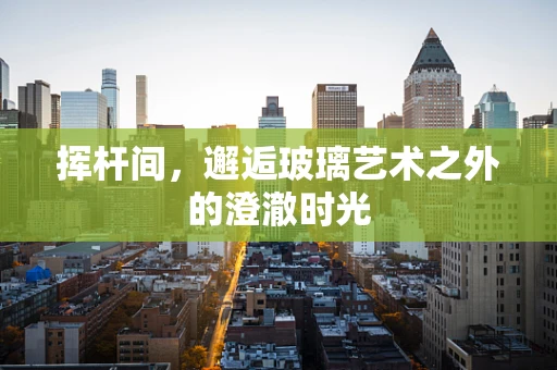 挥杆间，邂逅玻璃艺术之外的澄澈时光