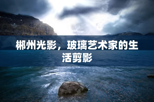 郴州光影，玻璃艺术家的生活剪影