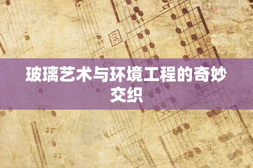 玻璃艺术与环境工程的奇妙交织