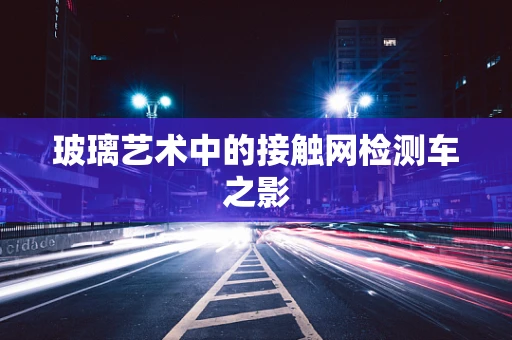 玻璃艺术中的接触网检测车之影