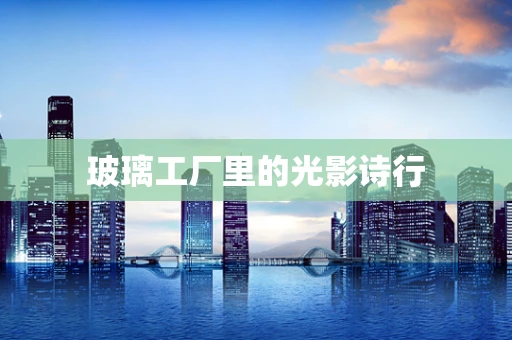 玻璃工厂里的光影诗行